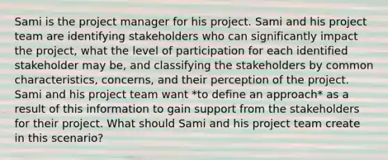 Sami is the project manager for his project. Sami and his project team are identifying stakeholders who can significantly impact the project, what the level of participation for each identified stakeholder may be, and classifying the stakeholders by common characteristics, concerns, and their perception of the project. Sami and his project team want *to define an approach* as a result of this information to gain support from the stakeholders for their project. What should Sami and his project team create in this scenario?