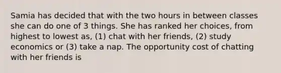 Samia has decided that with the two hours in between classes she can do one of 3 things. She has ranked her choices, from highest to lowest as, (1) chat with her friends, (2) study economics or (3) take a nap. The opportunity cost of chatting with her friends is