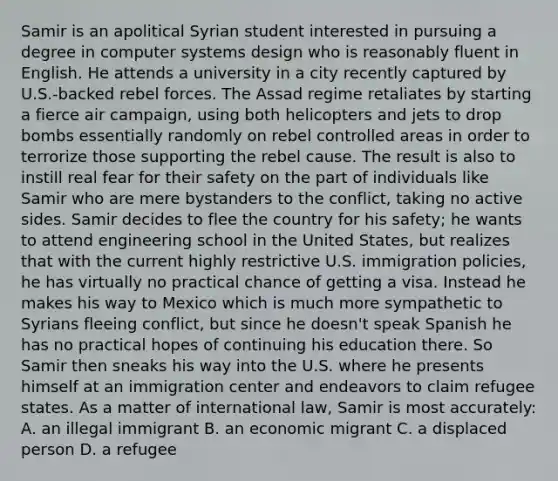 Samir is an apolitical Syrian student interested in pursuing a degree in computer systems design who is reasonably fluent in English. He attends a university in a city recently captured by U.S.-backed rebel forces. The Assad regime retaliates by starting a fierce air campaign, using both helicopters and jets to drop bombs essentially randomly on rebel controlled areas in order to terrorize those supporting the rebel cause. The result is also to instill real fear for their safety on the part of individuals like Samir who are mere bystanders to the conflict, taking no active sides. Samir decides to flee the country for his safety; he wants to attend engineering school in the United States, but realizes that with the current highly restrictive U.S. immigration policies, he has virtually no practical chance of getting a visa. Instead he makes his way to Mexico which is much more sympathetic to Syrians fleeing conflict, but since he doesn't speak Spanish he has no practical hopes of continuing his education there. So Samir then sneaks his way into the U.S. where he presents himself at an immigration center and endeavors to claim refugee states. As a matter of international law, Samir is most accurately: A. an illegal immigrant B. an economic migrant C. a displaced person D. a refugee