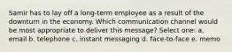 Samir has to lay off a long-term employee as a result of the downturn in the economy. Which communication channel would be most appropriate to deliver this message? Select one: a. email b. telephone c. instant messaging d. face-to-face e. memo