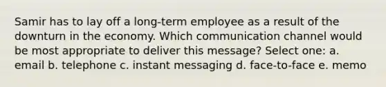 Samir has to lay off a long-term employee as a result of the downturn in the economy. Which communication channel would be most appropriate to deliver this message? Select one: a. email b. telephone c. instant messaging d. face-to-face e. memo