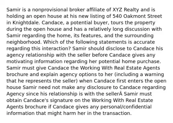 Samir is a nonprovisional broker affiliate of XYZ Realty and is holding an open house at his new listing of 540 Oakmont Street in Knightdale. Candace, a potential buyer, tours the property during the open house and has a relatively long discussion with Samir regarding the home, its features, and the surrounding neighborhood. Which of the following statements is accurate regarding this interaction? Samir should disclose to Candace his agency relationship with the seller before Candace gives any motivating information regarding her potential home purchase. Samir must give Candace the Working With Real Estate Agents brochure and explain agency options to her (including a warning that he represents the seller) when Candace first enters the open house Samir need not make any disclosure to Candace regarding Agency since his relationship is with the sellerÂ Samir must obtain Candace's signature on the Working With Real Estate Agents brochure if Candace gives any personal/confidential information that might harm her in the transaction.