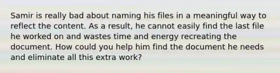 Samir is really bad about naming his files in a meaningful way to reflect the content. As a result, he cannot easily find the last file he worked on and wastes time and energy recreating the document. How could you help him find the document he needs and eliminate all this extra work?