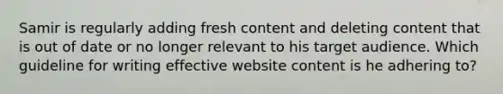 Samir is regularly adding fresh content and deleting content that is out of date or no longer relevant to his target audience. Which guideline for writing effective website content is he adhering​ to?