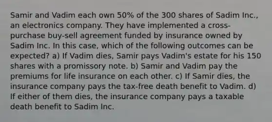 Samir and Vadim each own 50% of the 300 shares of Sadim Inc., an electronics company. They have implemented a cross-purchase buy-sell agreement funded by insurance owned by Sadim Inc. In this case, which of the following outcomes can be expected? a) If Vadim dies, Samir pays Vadim's estate for his 150 shares with a promissory note. b) Samir and Vadim pay the premiums for life insurance on each other. c) If Samir dies, the insurance company pays the tax-free death benefit to Vadim. d) If either of them dies, the insurance company pays a taxable death benefit to Sadim Inc.