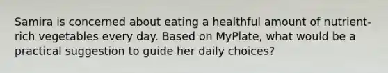 Samira is concerned about eating a healthful amount of nutrient-rich vegetables every day. Based on MyPlate, what would be a practical suggestion to guide her daily choices?