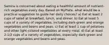 Samira is concerned about eating a healthful amount of nutrient-rich vegetables every day. Based on MyPlate, what would be a practical suggestion to guide her daily choices? a) Eat at least 2 cups of salad at breakfast, lunch, and dinner. b) Eat at least 5 cups of a variety of vegetables, including dark-green and orange vegetables and beans and peas. c) Eat at least 1 cup of potatoes and other light-colored vegetables at every meal. d) Eat at least 2-1/2 cups of a variety of vegetables, especially dark-green and orange vegetables and beans and peas.