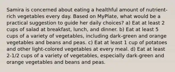 Samira is concerned about eating a healthful amount of nutrient-rich vegetables every day. Based on MyPlate, what would be a practical suggestion to guide her daily choices? a) Eat at least 2 cups of salad at breakfast, lunch, and dinner. b) Eat at least 5 cups of a variety of vegetables, including dark-green and orange vegetables and beans and peas. c) Eat at least 1 cup of potatoes and other light-colored vegetables at every meal. d) Eat at least 2-1/2 cups of a variety of vegetables, especially dark-green and orange vegetables and beans and peas.