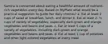 Samira is concerned about eating a healthful amount of nutrient-rich vegetables every day. Based on MyPlate what would be a practical suggestion to guide her daily choices? a. Eat at least 2 cups of salad at breakfast, lunch, and dinner b. Eat at least 2- ½ cups of variety of vegetables, especially dark-green and orange vegetables and beans and peas. c. Eat at least 5 cups of a variety of vegetables, including dark-green and orange vegetables and beans and peas. d. Eat at least 1 cup of potatoes and other light-colored vegetables at every meal.