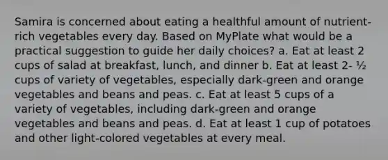 Samira is concerned about eating a healthful amount of nutrient-rich vegetables every day. Based on MyPlate what would be a practical suggestion to guide her daily choices? a. Eat at least 2 cups of salad at breakfast, lunch, and dinner b. Eat at least 2- ½ cups of variety of vegetables, especially dark-green and orange vegetables and beans and peas. c. Eat at least 5 cups of a variety of vegetables, including dark-green and orange vegetables and beans and peas. d. Eat at least 1 cup of potatoes and other light-colored vegetables at every meal.