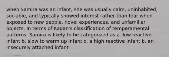 when Samira was an infant, she was usually calm, uninhabited, sociable, and typically showed interest rather than fear when exposed to new people, novel experiences, and unfamiliar objects. In terms of Kagan's classification of temperamental patterns, Samira is likely to be categorized as a. low reactive infant b. slow to warm up infant c. a high reactive infant b. an insecurely attached infant