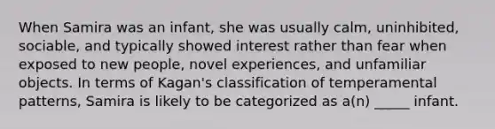 When Samira was an infant, she was usually calm, uninhibited, sociable, and typically showed interest rather than fear when exposed to new people, novel experiences, and unfamiliar objects. In terms of Kagan's classification of temperamental patterns, Samira is likely to be categorized as a(n) _____ infant.