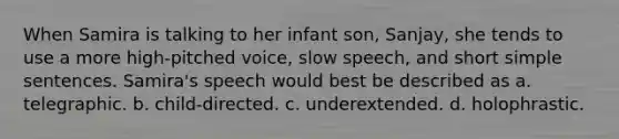 When Samira is talking to her infant son, Sanjay, she tends to use a more high-pitched voice, slow speech, and short simple sentences. Samira's speech would best be described as a. telegraphic. b. child-directed. c. underextended. d. holophrastic.