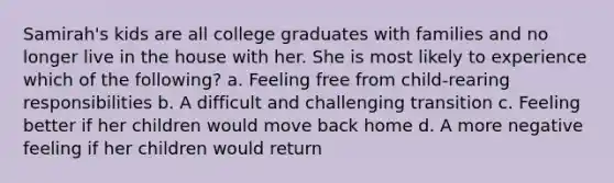 Samirah's kids are all college graduates with families and no longer live in the house with her. She is most likely to experience which of the following? a. Feeling free from child-rearing responsibilities b. A difficult and challenging transition c. Feeling better if her children would move back home d. A more negative feeling if her children would return