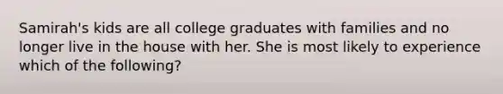 Samirah's kids are all college graduates with families and no longer live in the house with her. She is most likely to experience which of the following?