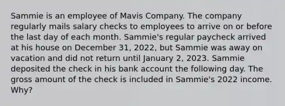 Sammie is an employee of Mavis Company. The company regularly mails salary checks to employees to arrive on or before the last day of each month. Sammie's regular paycheck arrived at his house on December 31, 2022, but Sammie was away on vacation and did not return until January 2, 2023. Sammie deposited the check in his bank account the following day. The gross amount of the check is included in Sammie's 2022 income. Why?