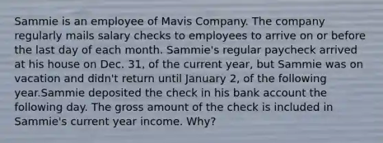 Sammie is an employee of Mavis Company. The company regularly mails salary checks to employees to arrive on or before the last day of each month. Sammie's regular paycheck arrived at his house on Dec. 31, of the current year, but Sammie was on vacation and didn't return until January 2, of the following year.Sammie deposited the check in his bank account the following day. The gross amount of the check is included in Sammie's current year income. Why?