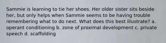 Sammie is learning to tie her shoes. Her older sister sits beside her, but only helps when Sammie seems to be having trouble remembering what to do next. What does this best illustrate? a. operant conditioning b. zone of proximal development c. private speech d. scaffolding