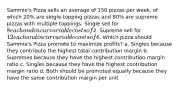 Sammie's Pizza sells an average of 150 pizzas per week, of which 20% are single-topping pizzas and 80% are supreme pizzas with multiple toppings. Single sell for 8 each and incur variable costs of2. Supreme sell for 12 each and incur variable costs of6. Which pizza should Sammie's Pizza promote to maximize profits? a. Singles because they contribute the highest total contribution margin b. Supremes because they have the highest contribution margin ratio c. Singles because they have the highest contribution margin ratio d. Both should be promoted equally because they have the same contribution margin per unit