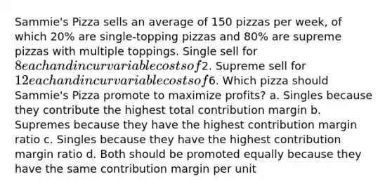 Sammie's Pizza sells an average of 150 pizzas per week, of which 20% are single-topping pizzas and 80% are supreme pizzas with multiple toppings. Single sell for 8 each and incur variable costs of2. Supreme sell for 12 each and incur variable costs of6. Which pizza should Sammie's Pizza promote to maximize profits? a. Singles because they contribute the highest total contribution margin b. Supremes because they have the highest contribution margin ratio c. Singles because they have the highest contribution margin ratio d. Both should be promoted equally because they have the same contribution margin per unit