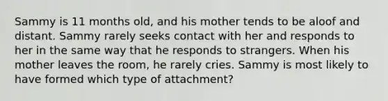 Sammy is 11 months old, and his mother tends to be aloof and distant. Sammy rarely seeks contact with her and responds to her in the same way that he responds to strangers. When his mother leaves the room, he rarely cries. Sammy is most likely to have formed which type of attachment?