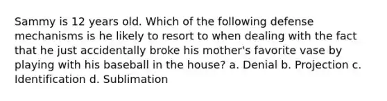 Sammy is 12 years old. Which of the following defense mechanisms is he likely to resort to when dealing with the fact that he just accidentally broke his mother's favorite vase by playing with his baseball in the house? a. Denial b. Projection c. Identification d. Sublimation