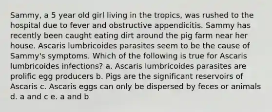 Sammy, a 5 year old girl living in the tropics, was rushed to the hospital due to fever and obstructive appendicitis. Sammy has recently been caught eating dirt around the pig farm near her house. Ascaris lumbricoides parasites seem to be the cause of Sammy's symptoms. Which of the following is true for Ascaris lumbricoides infections? a. Ascaris lumbricoides parasites are prolific egg producers b. Pigs are the significant reservoirs of Ascaris c. Ascaris eggs can only be dispersed by feces or animals d. a and c e. a and b