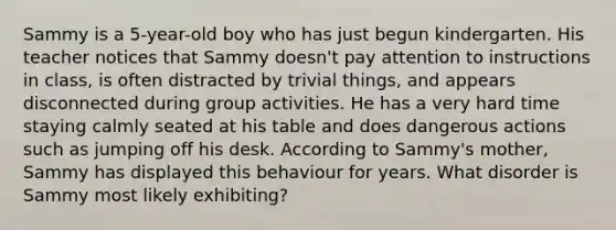 Sammy is a 5-year-old boy who has just begun kindergarten. His teacher notices that Sammy doesn't pay attention to instructions in class, is often distracted by trivial things, and appears disconnected during group activities. He has a very hard time staying calmly seated at his table and does dangerous actions such as jumping off his desk. According to Sammy's mother, Sammy has displayed this behaviour for years. What disorder is Sammy most likely exhibiting?