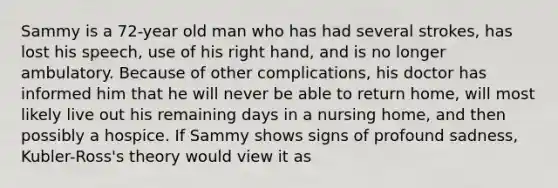 Sammy is a 72-year old man who has had several strokes, has lost his speech, use of his right hand, and is no longer ambulatory. Because of other complications, his doctor has informed him that he will never be able to return home, will most likely live out his remaining days in a nursing home, and then possibly a hospice. If Sammy shows signs of profound sadness, Kubler-Ross's theory would view it as