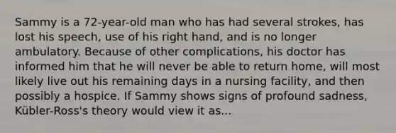 Sammy is a 72-year-old man who has had several strokes, has lost his speech, use of his right hand, and is no longer ambulatory. Because of other complications, his doctor has informed him that he will never be able to return home, will most likely live out his remaining days in a nursing facility, and then possibly a hospice. If Sammy shows signs of profound sadness, Kübler-Ross's theory would view it as...