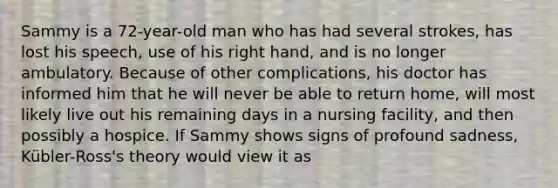 Sammy is a 72-year-old man who has had several strokes, has lost his speech, use of his right hand, and is no longer ambulatory. Because of other complications, his doctor has informed him that he will never be able to return home, will most likely live out his remaining days in a nursing facility, and then possibly a hospice. If Sammy shows signs of profound sadness, Kübler-Ross's theory would view it as