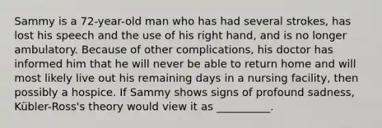 Sammy is a 72-year-old man who has had several strokes, has lost his speech and the use of his right hand, and is no longer ambulatory. Because of other complications, his doctor has informed him that he will never be able to return home and will most likely live out his remaining days in a nursing facility, then possibly a hospice. If Sammy shows signs of profound sadness, Kübler-Ross's theory would view it as __________.