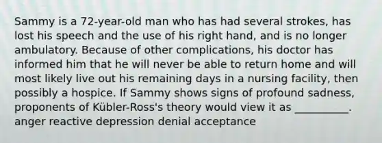 Sammy is a 72-year-old man who has had several strokes, has lost his speech and the use of his right hand, and is no longer ambulatory. Because of other complications, his doctor has informed him that he will never be able to return home and will most likely live out his remaining days in a nursing facility, then possibly a hospice. If Sammy shows signs of profound sadness, proponents of Kübler-Ross's theory would view it as __________. anger reactive depression denial acceptance