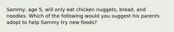 Sammy, age 5, will only eat chicken nuggets, bread, and noodles. Which of the following would you suggest his parents adopt to help Sammy try new foods?