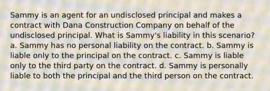 Sammy is an agent for an undisclosed principal and makes a contract with Dana Construction Company on behalf of the undisclosed principal. What is Sammy's liability in this scenario? a. Sammy has no personal liability on the contract. b. Sammy is liable only to the principal on the contract. c. Sammy is liable only to the third party on the contract. d. Sammy is personally liable to both the principal and the third person on the contract.