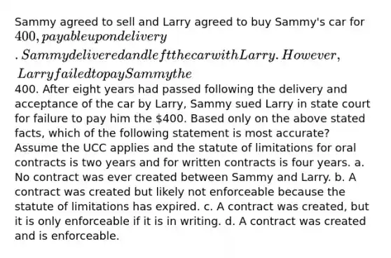 Sammy agreed to sell and Larry agreed to buy Sammy's car for 400, payable upon delivery. Sammy delivered and left the car with Larry. However, Larry failed to pay Sammy the400. After eight years had passed following the delivery and acceptance of the car by Larry, Sammy sued Larry in state court for failure to pay him the 400. Based only on the above stated facts, which of the following statement is most accurate? Assume the UCC applies and the statute of limitations for oral contracts is two years and for written contracts is four years. a. No contract was ever created between Sammy and Larry. b. A contract was created but likely not enforceable because the statute of limitations has expired. c. A contract was created, but it is only enforceable if it is in writing. d. A contract was created and is enforceable.