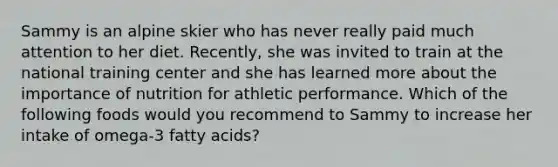 Sammy is an alpine skier who has never really paid much attention to her diet. Recently, she was invited to train at the national training center and she has learned more about the importance of nutrition for athletic performance. Which of the following foods would you recommend to Sammy to increase her intake of omega-3 fatty acids?