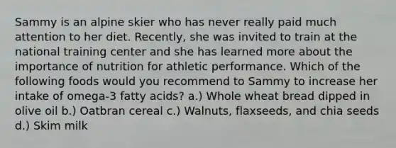 Sammy is an alpine skier who has never really paid much attention to her diet. Recently, she was invited to train at the national training center and she has learned more about the importance of nutrition for athletic performance. Which of the following foods would you recommend to Sammy to increase her intake of omega-3 fatty acids? a.) Whole wheat bread dipped in olive oil b.) Oatbran cereal c.) Walnuts, flaxseeds, and chia seeds d.) Skim milk