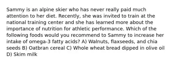 Sammy is an alpine skier who has never really paid much attention to her diet. Recently, she was invited to train at the national training center and she has learned more about the importance of nutrition for athletic performance. Which of the following foods would you recommend to Sammy to increase her intake of omega-3 fatty acids? A) Walnuts, flaxseeds, and chia seeds B) Oatbran cereal C) Whole wheat bread dipped in olive oil D) Skim milk