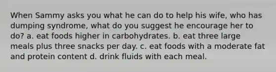 When Sammy asks you what he can do to help his wife, who has dumping syndrome, what do you suggest he encourage her to do? a. eat foods higher in carbohydrates. b. eat three large meals plus three snacks per day. c. eat foods with a moderate fat and protein content d. drink fluids with each meal.