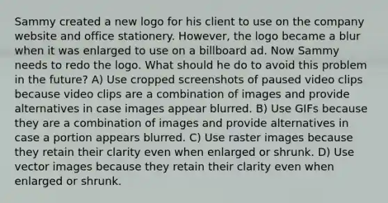 Sammy created a new logo for his client to use on the company website and office stationery. However, the logo became a blur when it was enlarged to use on a billboard ad. Now Sammy needs to redo the logo. What should he do to avoid this problem in the future? A) Use cropped screenshots of paused video clips because video clips are a combination of images and provide alternatives in case images appear blurred. B) Use GIFs because they are a combination of images and provide alternatives in case a portion appears blurred. C) Use raster images because they retain their clarity even when enlarged or shrunk. D) Use vector images because they retain their clarity even when enlarged or shrunk.