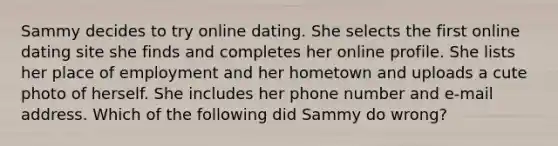 Sammy decides to try online dating. She selects the first online dating site she finds and completes her online profile. She lists her place of employment and her hometown and uploads a cute photo of herself. She includes her phone number and e-mail address. Which of the following did Sammy do wrong?