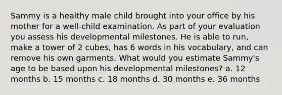 Sammy is a healthy male child brought into your office by his mother for a well-child examination. As part of your evaluation you assess his developmental milestones. He is able to run, make a tower of 2 cubes, has 6 words in his vocabulary, and can remove his own garments. What would you estimate Sammy's age to be based upon his developmental milestones? a. 12 months b. 15 months c. 18 months d. 30 months e. 36 months