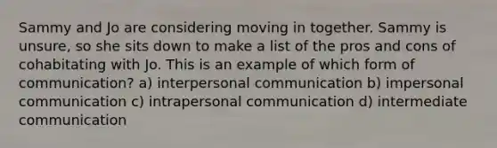 Sammy and Jo are considering moving in together. Sammy is unsure, so she sits down to make a list of the pros and cons of cohabitating with Jo. This is an example of which form of communication? a) interpersonal communication b) impersonal communication c) intrapersonal communication d) intermediate communication