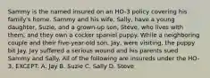 Sammy is the named insured on an HO-3 policy covering his family's home. Sammy and his wife, Sally, have a young daughter, Suzie, and a grown-up son, Steve, who lives with them, and they own a cocker spaniel puppy. While a neighboring couple and their five-year-old son, Jay, were visiting, the puppy bit Jay. Jay suffered a serious wound and his parents sued Sammy and Sally. All of the following are insureds under the HO-3, EXCEPT: A. Jay B. Suzie C. Sally D. Steve