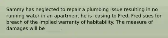 Sammy has neglected to repair a plumbing issue resulting in no running water in an apartment he is leasing to Fred. Fred sues for breach of the implied warranty of habitability. The measure of damages will be ______.