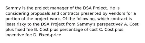 Sammy is the project manager of the DSA Project. He is considering proposals and contracts presented by vendors for a portion of the project work. Of the following, which contract is least risky to the DSA Project from Sammy's perspective? A. Cost plus fixed fee B. Cost plus percentage of cost C. Cost plus incentive fee D. Fixed-price