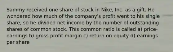 Sammy received one share of stock in Nike, Inc. as a gift. He wondered how much of the company's profit went to his single share, so he divided net income by the number of outstanding shares of common stock. This common ratio is called a) price-earnings b) gross profit margin c) return on equity d) earnings per share