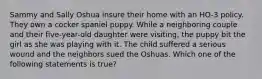 Sammy and Sally Oshua insure their home with an HO-3 policy. They own a cocker spaniel puppy. While a neighboring couple and their five-year-old daughter were visiting, the puppy bit the girl as she was playing with it. The child suffered a serious wound and the neighbors sued the Oshuas. Which one of the following statements is true?