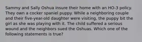 Sammy and Sally Oshua insure their home with an HO-3 policy. They own a cocker spaniel puppy. While a neighboring couple and their five-year-old daughter were visiting, the puppy bit the girl as she was playing with it. The child suffered a serious wound and the neighbors sued the Oshuas. Which one of the following statements is true?